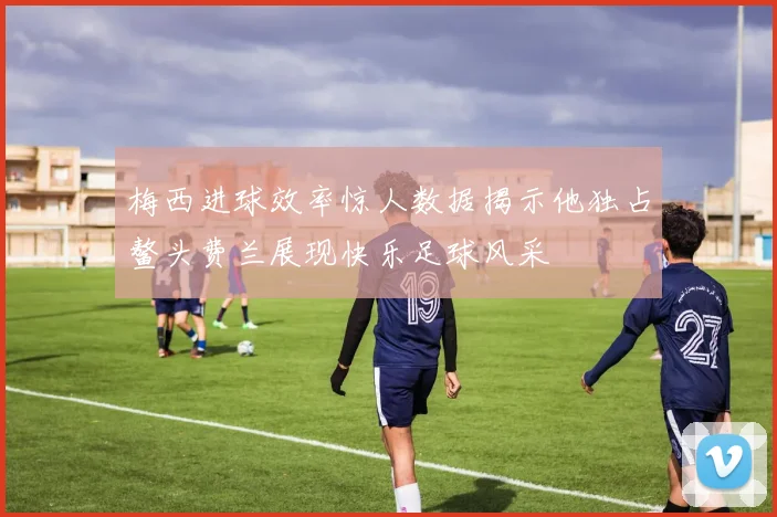 梅西进球效率惊人数据揭示他独占鳌头费兰展现快乐足球风采