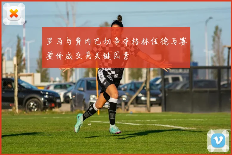 罗马与费内巴切争夺格林伍德马赛要价成交易关键因素