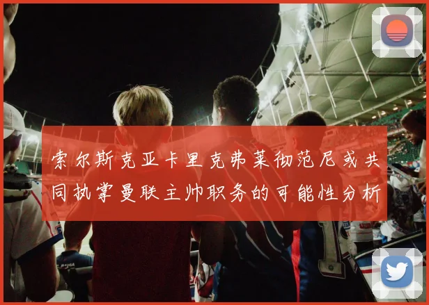 索尔斯克亚卡里克弗莱彻范尼或共同执掌曼联主帅职务的可能性分析