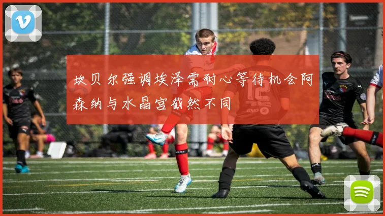 坎贝尔强调埃泽需耐心等待机会阿森纳与水晶宫截然不同