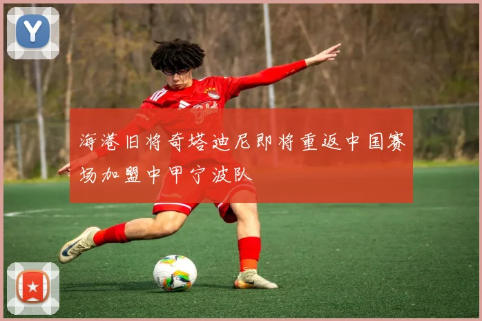 海港旧将奇塔迪尼即将重返中国赛场加盟中甲宁波队