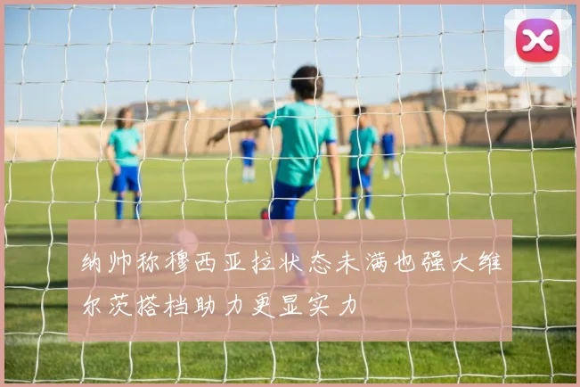 纳帅称穆西亚拉状态未满也强大维尔茨搭档助力更显实力