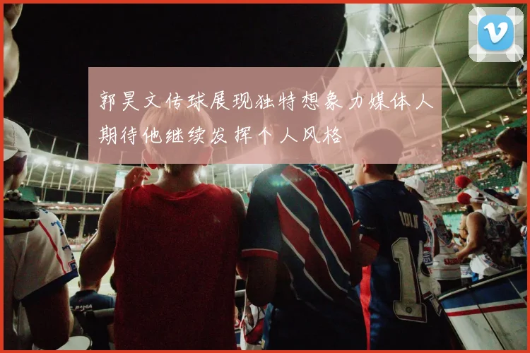 郭昊文传球展现独特想象力媒体人期待他继续发挥个人风格