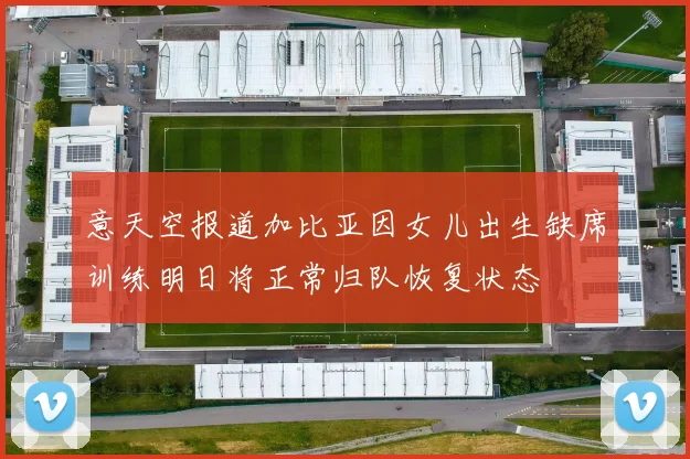 意天空报道加比亚因女儿出生缺席训练明日将正常归队恢复状态