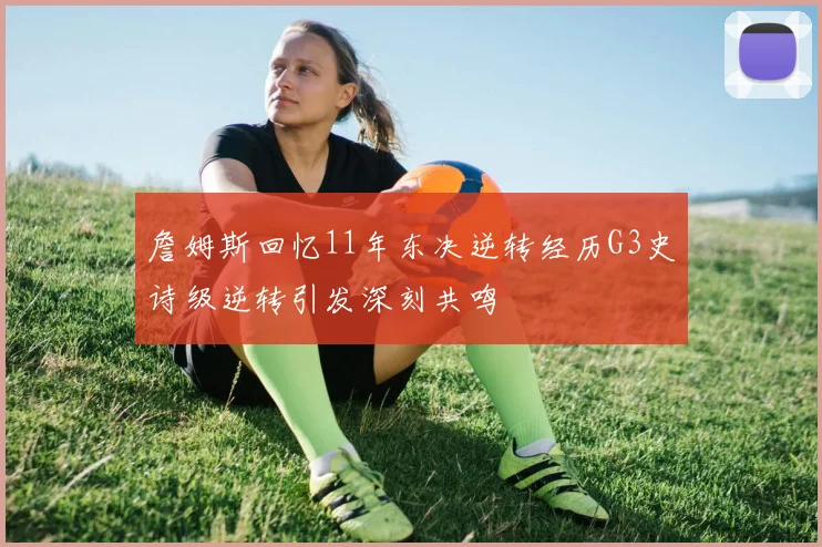 詹姆斯回忆11年东决逆转经历G3史诗级逆转引发深刻共鸣